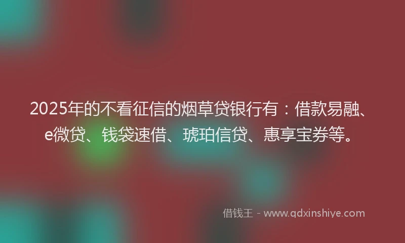 2025年的不看征信的烟草贷银行有：借款易融、e微贷、钱袋速借、琥珀信贷、惠享宝券等。
