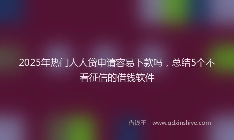 2025年热门人人贷申请容易下款吗，总结5个不看征信的借钱软件