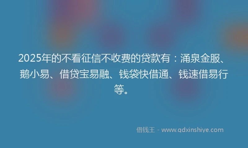 2025年的不看征信不收费的贷款有：涌泉金服、鹅小易、借贷宝易融、钱袋快借通、钱速借易行等。