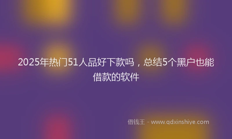 2025年热门51人品好下款吗，总结5个黑户也能借款的软件