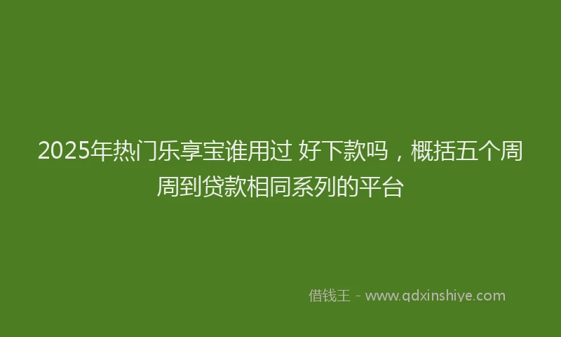 2025年热门乐享宝谁用过 好下款吗，概括五个周周到贷款相同系列的平台