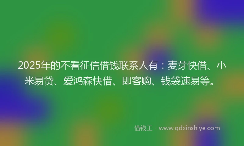 2025年的不看征信借钱联系人有：麦芽快借、小米易贷、爱鸿森快借、即客购、钱袋速易等。