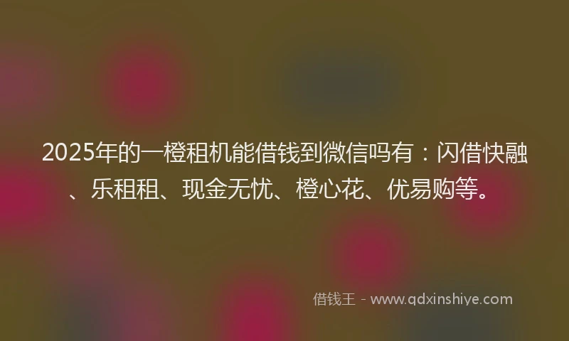 2025年的一橙租机能借钱到微信吗有：闪借快融、乐租租、现金无忧、橙心花、优易购等。