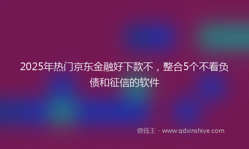 2025年热门京东金融好下款不，整合5个不看负债和征信的软件