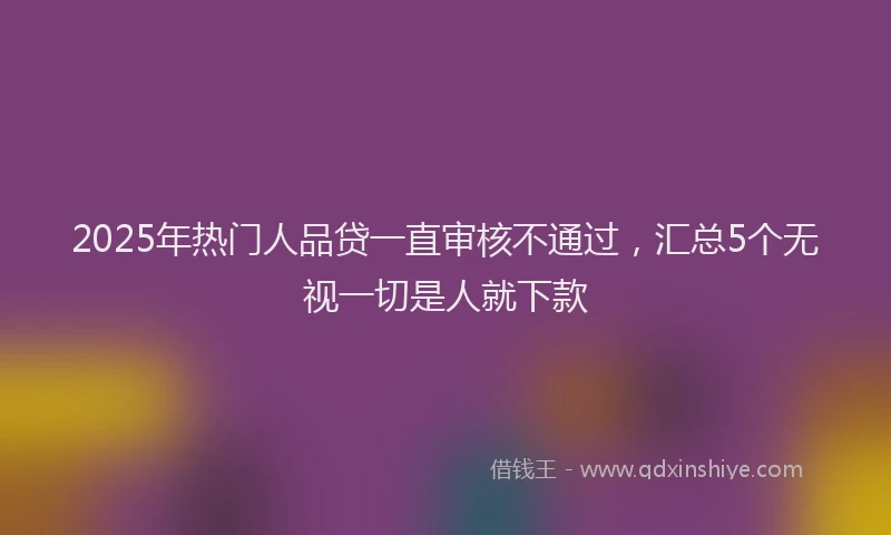 2025年热门人品贷一直审核不通过，汇总5个无视一切是人就下款