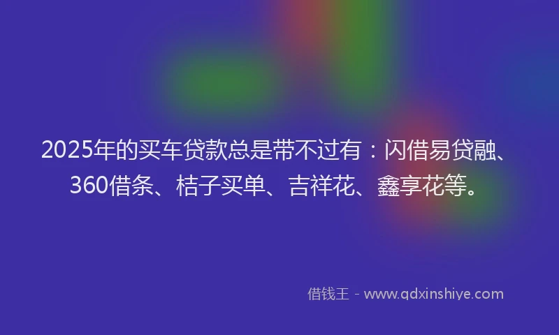 2025年的买车贷款总是带不过有：闪借易贷融、360借条、桔子买单、吉祥花、鑫享花等。