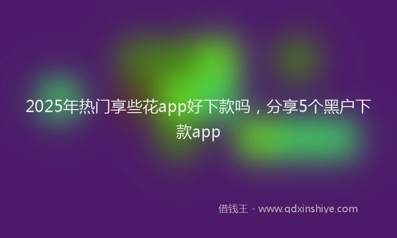 2025年热门享些花app好下款吗，分享5个黑户下款app