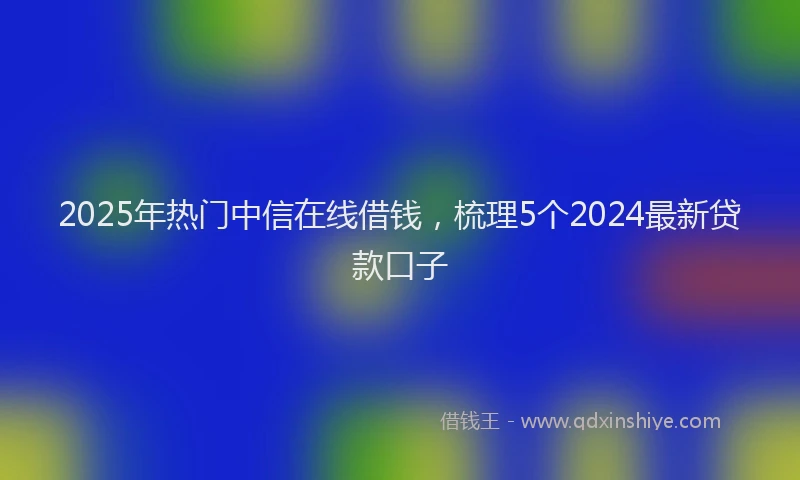 2025年热门中信在线借钱，梳理5个2024最新贷款口子
