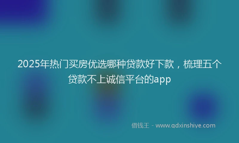 2025年热门买房优选哪种贷款好下款，梳理五个贷款不上诚信平台的app