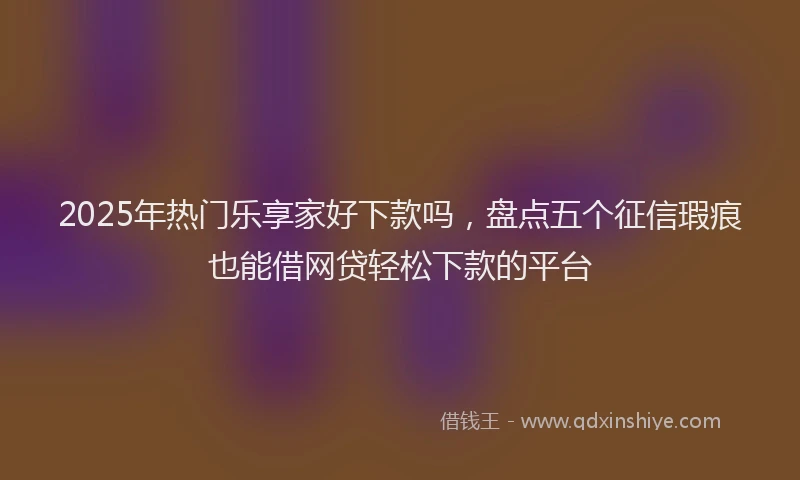 2025年热门乐享家好下款吗，盘点五个征信瑕疵也能借网贷轻松下款的平台