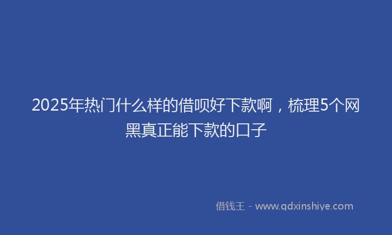 2025年热门什么样的借呗好下款啊，梳理5个网黑真正能下款的口子