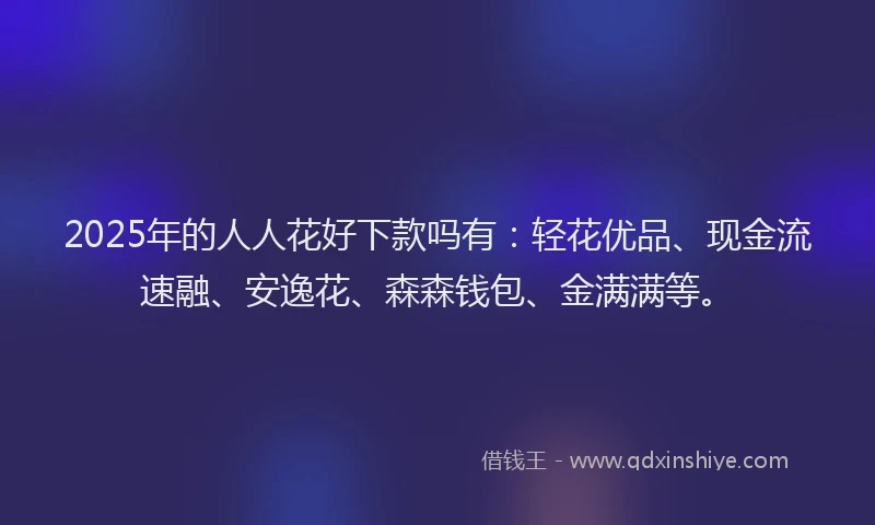 2025年的人人花好下款吗有：轻花优品、现金流速融、安逸花、森森钱包、金满满等。