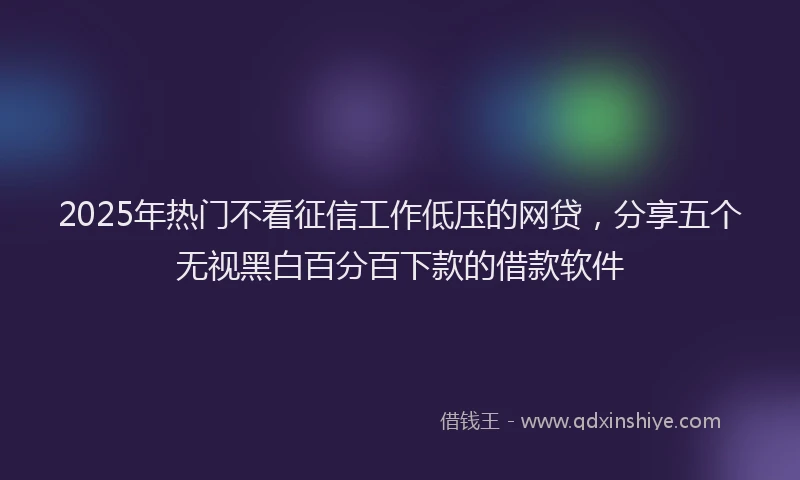 2025年热门不看征信工作低压的网贷，分享五个无视黑白百分百下款的借款软件