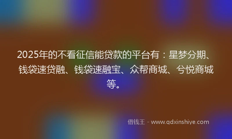 2025年的不看征信能贷款的平台有：星梦分期、钱袋速贷融、钱袋速融宝、众帮商城、兮悦商城等。
