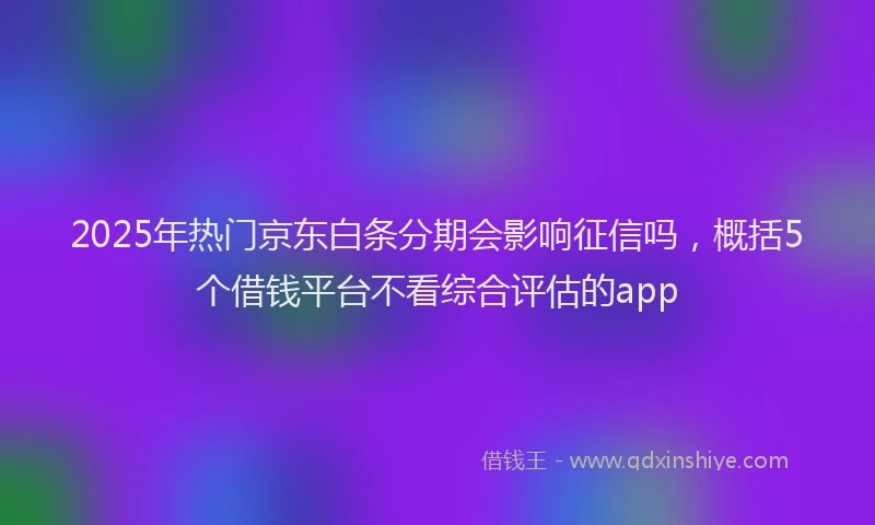 2025年热门京东白条分期会影响征信吗，概括5个借钱平台不看综合评估的app