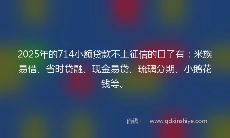 2025年的714小额贷款不上征信的口子有：米族易借、省时贷融、现金易贷、琉璃分期、小鹅花钱等。