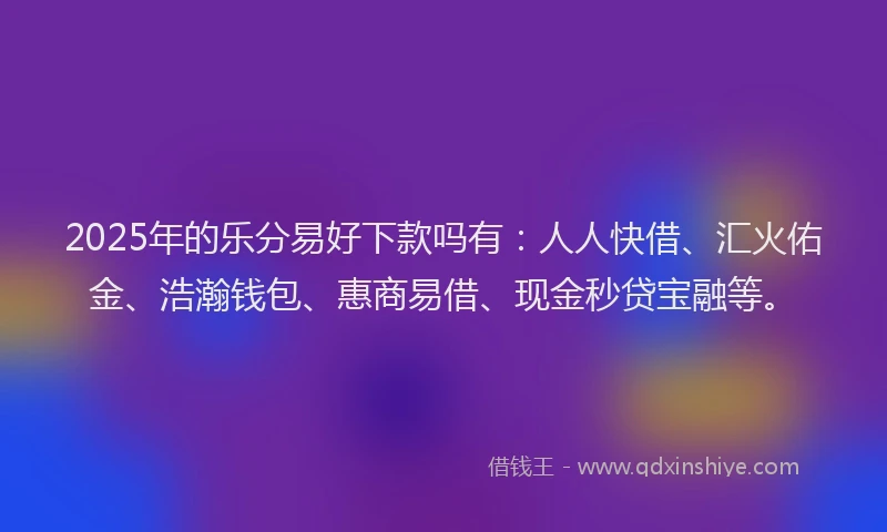 2025年的乐分易好下款吗有：人人快借、汇火佑金、浩瀚钱包、惠商易借、现金秒贷宝融等。