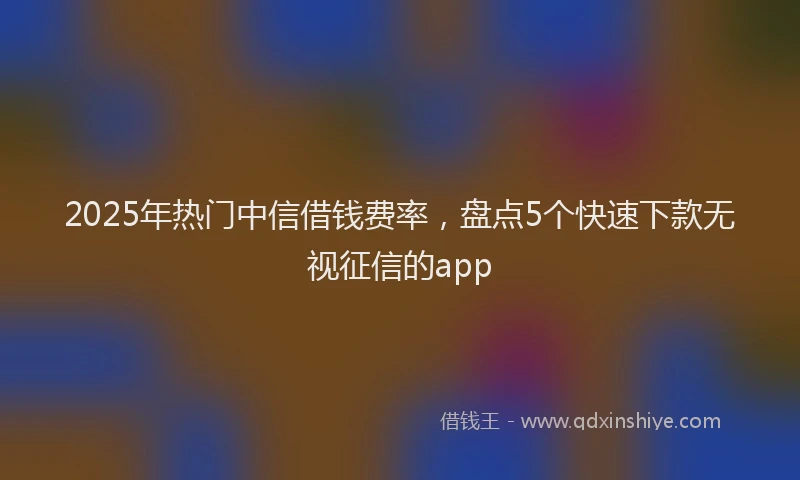 2025年热门中信借钱费率，盘点5个快速下款无视征信的app