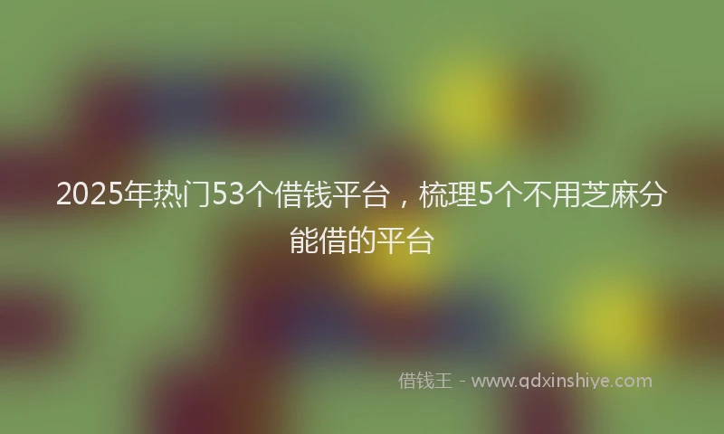 2025年热门53个借钱平台，梳理5个不用芝麻分能借的平台