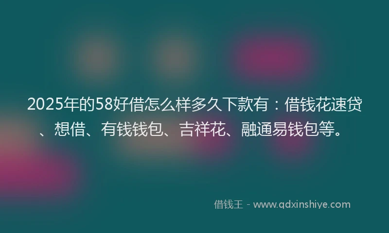 2025年的58好借怎么样多久下款有：借钱花速贷、想借、有钱钱包、吉祥花、融通易钱包等。
