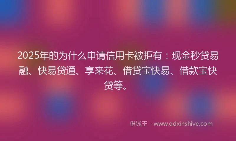 2025年的为什么申请信用卡被拒有：现金秒贷易融、快易贷通、享来花、借贷宝快易、借款宝快贷等。