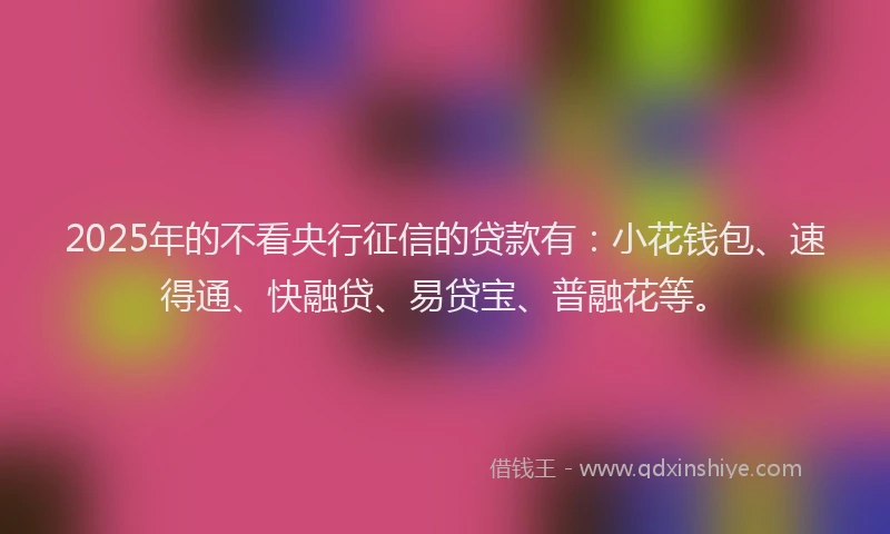 2025年的不看央行征信的贷款有：小花钱包、速得通、快融贷、易贷宝、普融花等。