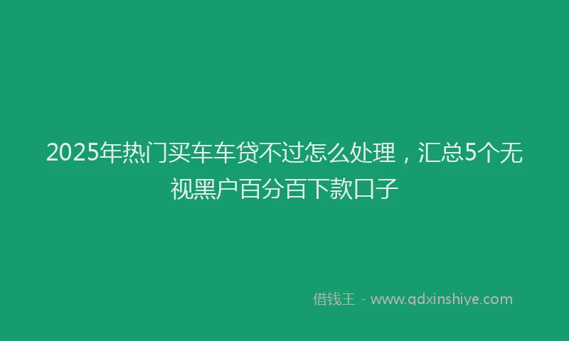 2025年热门买车车贷不过怎么处理，汇总5个无视黑户百分百下款口子