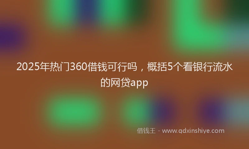2025年热门360借钱可行吗，概括5个看银行流水的网贷app