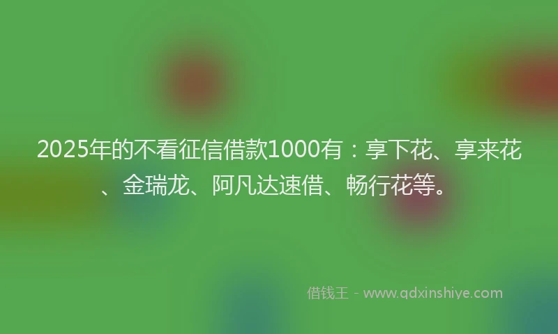 2025年的不看征信借款1000有：享下花、享来花、金瑞龙、阿凡达速借、畅行花等。