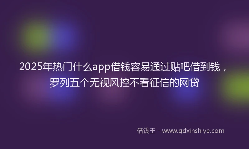 2025年热门什么app借钱容易通过贴吧借到钱，罗列五个无视风控不看征信的网贷