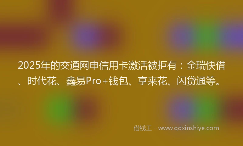2025年的交通网申信用卡激活被拒有：金瑞快借、时代花、鑫易Pro+钱包、享来花、闪贷通等。