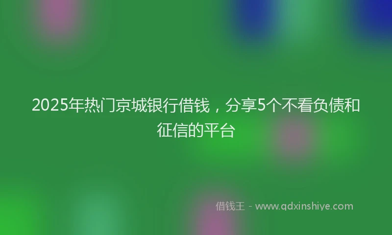 2025年热门京城银行借钱，分享5个不看负债和征信的平台