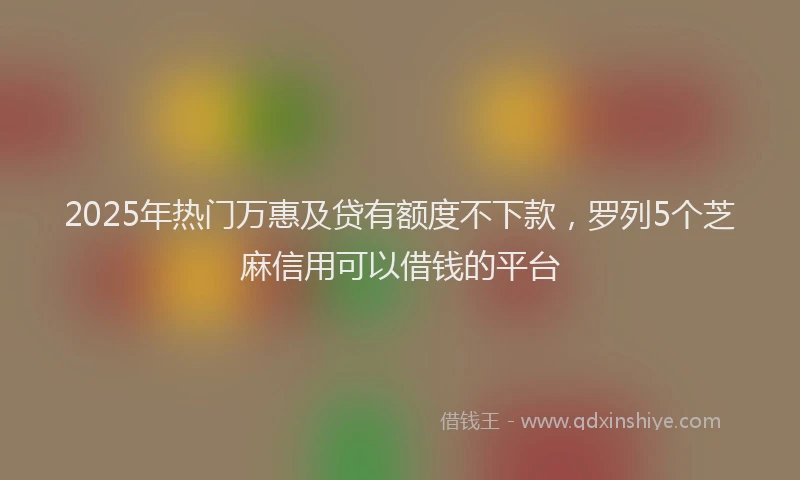 2025年热门万惠及贷有额度不下款，罗列5个芝麻信用可以借钱的平台