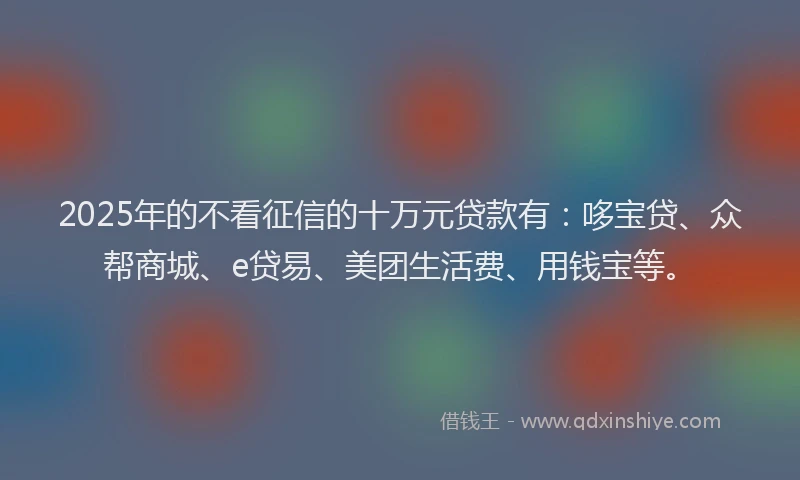 2025年的不看征信的十万元贷款有：哆宝贷、众帮商城、e贷易、美团生活费、用钱宝等。