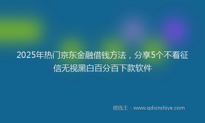 2025年热门京东金融借钱方法，分享5个不看征信无视黑白百分百下款软件