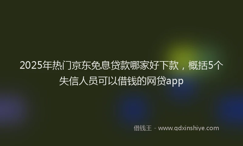 2025年热门京东免息贷款哪家好下款，概括5个失信人员可以借钱的网贷app