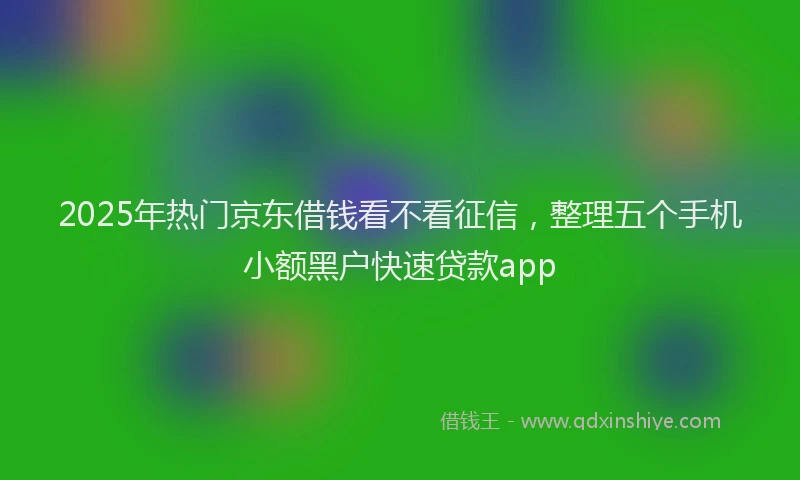 2025年热门京东借钱看不看征信，整理五个手机小额黑户快速贷款app