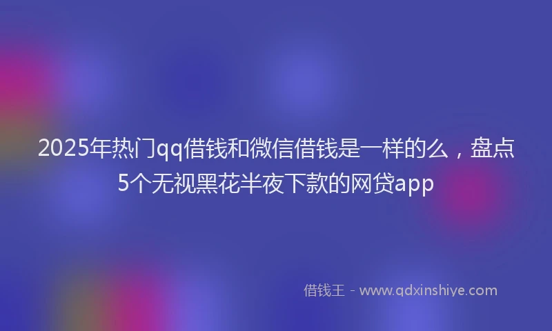 2025年热门qq借钱和微信借钱是一样的么，盘点5个无视黑花半夜下款的网贷app