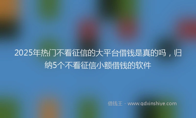 2025年热门不看征信的大平台借钱是真的吗，归纳5个不看征信小额借钱的软件