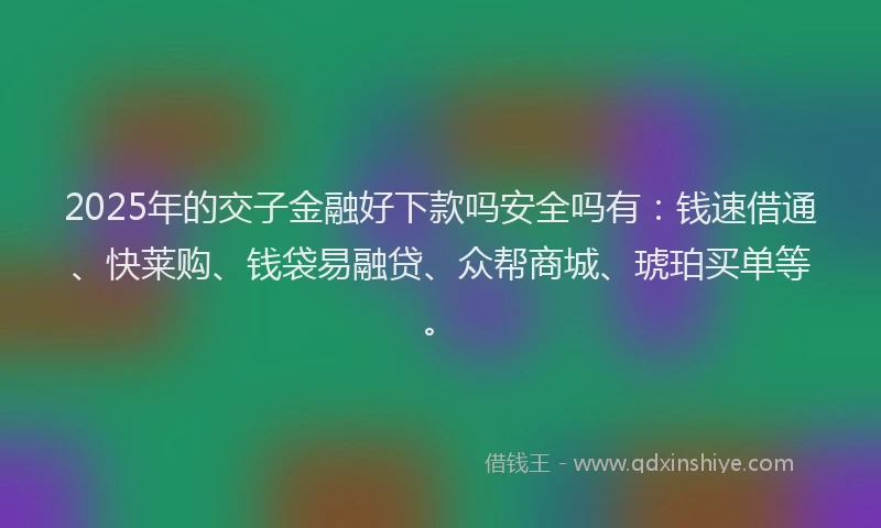 2025年的交子金融好下款吗安全吗有：钱速借通、快莱购、钱袋易融贷、众帮商城、琥珀买单等。