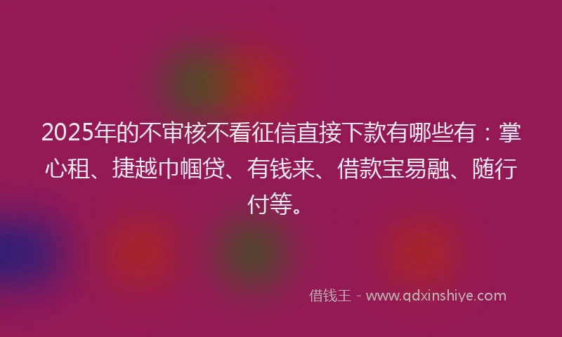 2025年的不审核不看征信直接下款有哪些有：掌心租、捷越巾帼贷、有钱来、借款宝易融、随行付等。