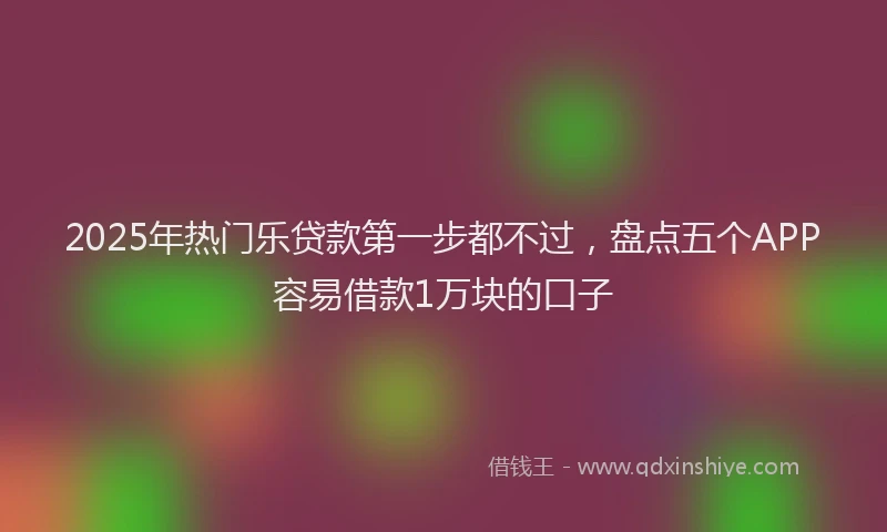 2025年热门乐贷款第一步都不过，盘点五个APP容易借款1万块的口子