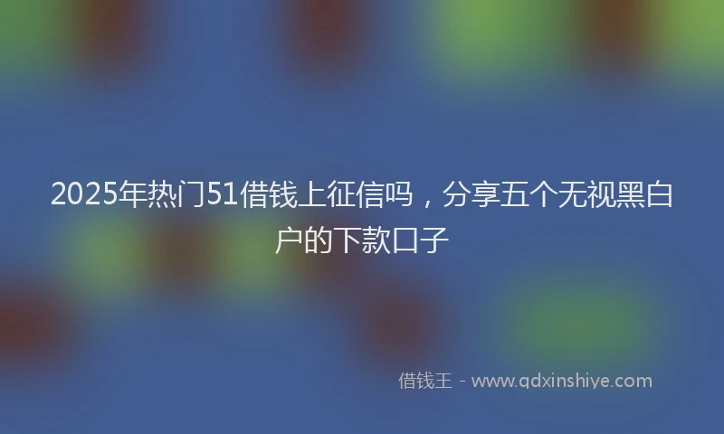 2025年热门51借钱上征信吗，分享五个无视黑白户的下款口子