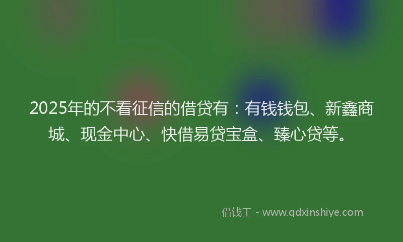 2025年的不看征信的借贷有：有钱钱包、新鑫商城、现金中心、快借易贷宝盒、臻心贷等。