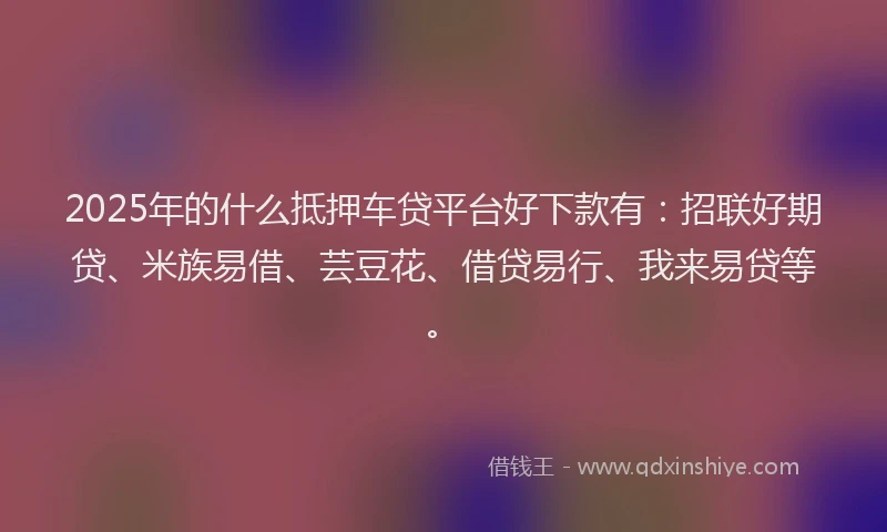 2025年的什么抵押车贷平台好下款有：招联好期贷、米族易借、芸豆花、借贷易行、我来易贷等。