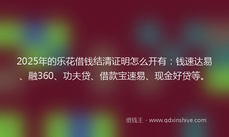 2025年的乐花借钱结清证明怎么开有：钱速达易、融360、功夫贷、借款宝速易、现金好贷等。
