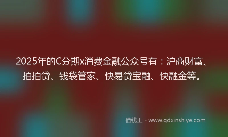 2025年的C分期x消费金融公众号有：沪商财富、拍拍贷、钱袋管家、快易贷宝融、快融金等。