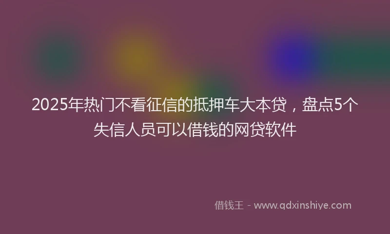 2025年热门不看征信的抵押车大本贷，盘点5个失信人员可以借钱的网贷软件
