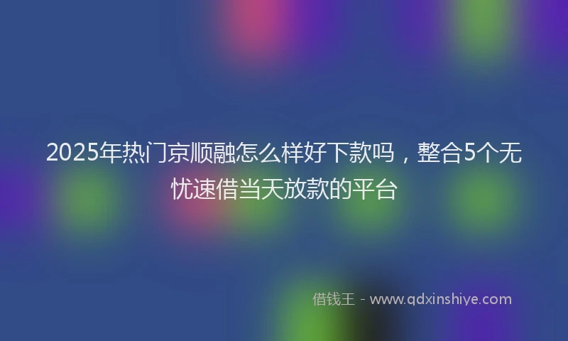 2025年热门京顺融怎么样好下款吗，整合5个无忧速借当天放款的平台