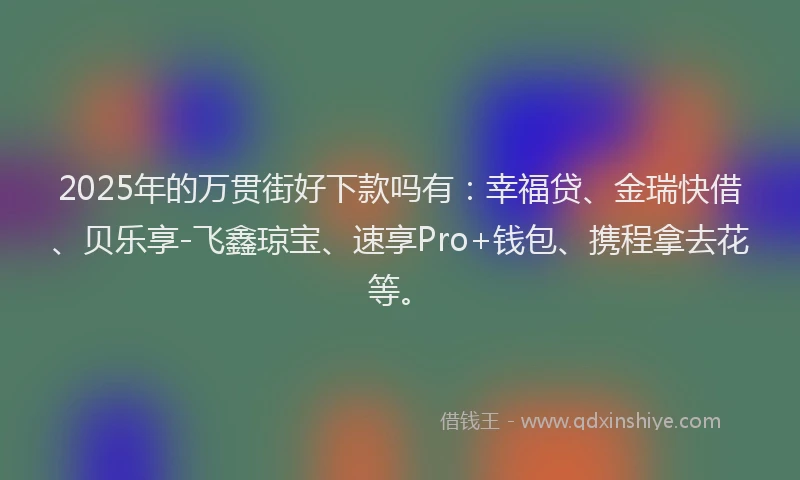 2025年的万贯街好下款吗有：幸福贷、金瑞快借、贝乐享-飞鑫琼宝、速享Pro+钱包、携程拿去花等。